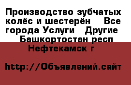 Производство зубчатых колёс и шестерён. - Все города Услуги » Другие   . Башкортостан респ.,Нефтекамск г.